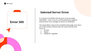 Error 500
In contrast to the WSoD, internal server errors are easily
identiﬁable – when it occurs, you’ll be greeted by a gigantic
Internal server error message, so there’s no mistaking it.
The real problem comes at the troubleshooting stage, since there
are a wide number of factors that can cause internal server
errors. Ie
1. Themes
2. Plugins
3. Wordpress upgrades
Internal Server Error
 