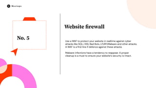 No. 5
Website ﬁrewall
Use a WAF to protect your website in realtime against cyber
attacks like SQLi, XSS, Bad Bots, LFI,RFI,Malware and other attacks.
A WAF is a ﬁrst line if defence against these attacks
Malware infections have a tendency to reappear. A proper
cleanup is a must to ensure your website’s security is intact.
 
