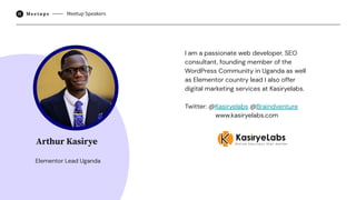 I am a passionate web developer, SEO
consultant, founding member of the
WordPress Community in Uganda as well
as Elementor country lead I also offer
digital marketing services at Kasiryelabs.
Twitter: @Kasiryelabs @Braindventure
www.kasiryelabs.com
Meetup Speakers
Elementor Lead Uganda
Arthur Kasirye
 