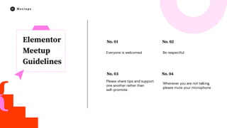 No. 03
Please share tips and support
one another rather than
self-promote
No. 02
Be respectful
No. 04
Whenever you are not talking,
please mute your microphone
No. 01
Everyone is welcomed
Elementor
Meetup
Guidelines
 
