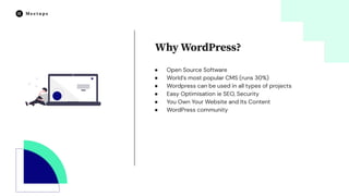 ● Open Source Software
● World’s most popular CMS (runs 30%)
● Wordpress can be used in all types of projects
● Easy Optimisation ie SEO, Security
● You Own Your Website and Its Content
● WordPress community
Why WordPress?
 
