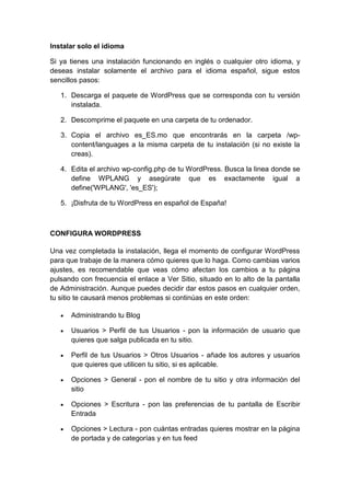Instalar solo el idioma

Si ya tienes una instalación funcionando en inglés o cualquier otro idioma, y
deseas instalar solamente el archivo para el idioma español, sigue estos
sencillos pasos:

   1. Descarga el paquete de WordPress que se corresponda con tu versión
      instalada.

   2. Descomprime el paquete en una carpeta de tu ordenador.

   3. Copia el archivo es_ES.mo que encontrarás en la carpeta /wp-
      content/languages a la misma carpeta de tu instalación (si no existe la
      creas).

   4. Edita el archivo wp-config.php de tu WordPress. Busca la linea donde se
      define WPLANG y asegúrate que es exactamente igual a
      define('WPLANG', 'es_ES');

   5. ¡Disfruta de tu WordPress en español de España!



CONFIGURA WORDPRESS

Una vez completada la instalación, llega el momento de configurar WordPress
para que trabaje de la manera cómo quieres que lo haga. Como cambias varios
ajustes, es recomendable que veas cómo afectan los cambios a tu página
pulsando con frecuencia el enlace a Ver Sitio, situado en lo alto de la pantalla
de Administración. Aunque puedes decidir dar estos pasos en cualquier orden,
tu sitio te causará menos problemas si continúas en este orden:

      Administrando tu Blog

      Usuarios > Perfil de tus Usuarios - pon la información de usuario que
      quieres que salga publicada en tu sitio.

      Perfil de tus Usuarios > Otros Usuarios - añade los autores y usuarios
      que quieres que utilicen tu sitio, si es aplicable.

      Opciones > General - pon el nombre de tu sitio y otra información del
      sitio

      Opciones > Escritura - pon las preferencias de tu pantalla de Escribir
      Entrada

      Opciones > Lectura - pon cuántas entradas quieres mostrar en la página
      de portada y de categorías y en tus feed
 