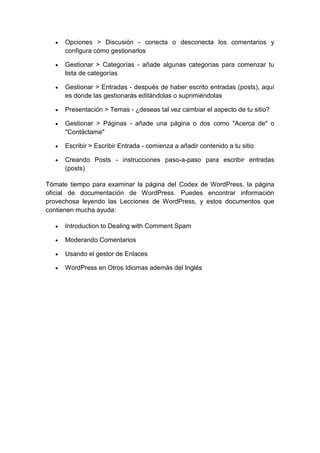Opciones > Discusión - conecta o desconecta los comentarios y
      configura cómo gestionarlos

      Gestionar > Categorías - añade algunas categorías para comenzar tu
      lista de categorías

      Gestionar > Entradas - después de haber escrito entradas (posts), aquí
      es donde las gestionarás editándolas o suprimiéndolas

      Presentación > Temas - ¿deseas tal vez cambiar el aspecto de tu sitio?

      Gestionar > Páginas - añade una página o dos como "Acerca de" o
      "Contáctame"

      Escribir > Escribir Entrada - comienza a añadir contenido a tu sitio

      Creando Posts - instrucciones paso-a-paso para escribir entradas
      (posts)

Tómate tiempo para examinar la página del Codex de WordPress, la página
oficial de documentación de WordPress. Puedes encontrar información
provechosa leyendo las Lecciones de WordPress, y estos documentos que
contienen mucha ayuda:

      Introduction to Dealing with Comment Spam

      Moderando Comentarios

      Usando el gestor de Enlaces

      WordPress en Otros Idiomas además del Inglés
 