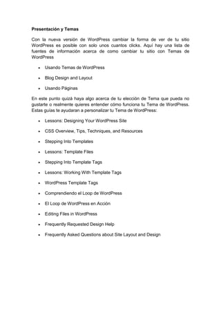 Presentación y Temas

Con la nueva versión de WordPress cambiar la forma de ver de tu sitio
WordPress es posible con solo unos cuantos clicks. Aquí hay una lista de
fuentes de información acerca de como cambiar tu sitio con Temas de
WordPress

      Usando Temas de WordPress

      Blog Design and Layout

      Usando Páginas

En este punto quizá haya algo acerca de tu elección de Tema que pueda no
gustarte o realmente quieres entender cómo funciona tu Tema de WordPress.
Estas guías te ayudaran a personalizar tu Tema de WordPress:

      Lessons: Designing Your WordPress Site

      CSS Overview, Tips, Techniques, and Resources

      Stepping Into Templates

      Lessons: Template Files

      Stepping Into Template Tags

      Lessons: Working With Template Tags

      WordPress Template Tags

      Comprendiendo el Loop de WordPress

      El Loop de WordPress en Acción

      Editing Files in WordPress

      Frequently Requested Design Help

      Frequently Asked Questions about Site Layout and Design
 