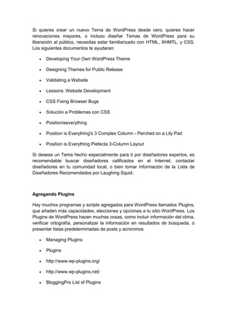 Si quieres crear un nuevo Tema de WordPress desde cero, quieres hacer
renovaciones mayores, o incluso diseñar Temas de WordPress para su
liberación al público, necesitas estar familiarizado con HTML, XHMTL, y CSS.
Los siguientes documentos te ayudaran:

      Developing Your Own WordPress Theme

      Designing Themes for Public Release

      Validating a Website

      Lessons: Website Development

      CSS Fixing Browser Bugs

      Solución a Problemas con CSS

      Positioniseverything

      Position is Everything's 3 Complex Column - Perched on a Lily Pad

      Position is Everything Piefecta 3-Column Layout

Si deseas un Tema hecho especialmente para ti por diseñadores expertos, es
recomendable buscar diseñadores calificados en el Internet, contactar
diseñadores en tu comunidad local, o bien tomar información de la Lista de
Diseñadores Recomendados por Laughing Squid.



Agregando Plugins

Hay muchos programas y scripts agregados para WordPress llamados Plugins,
que añaden más capacidades, elecciones y opciones a tu sitio WordPress. Los
Plugins de WordPress hacen muchas cosas, como incluir información del clima,
verificar ortografía, personalizar la información en resultados de búsqueda, o
presentar listas predeterminadas de posts y acronimos

      Managing Plugins

      Plugins

      http://www.wp-plugins.org/

      http://www.wp-plugins.net/

      BloggingPro List of Plugins
 