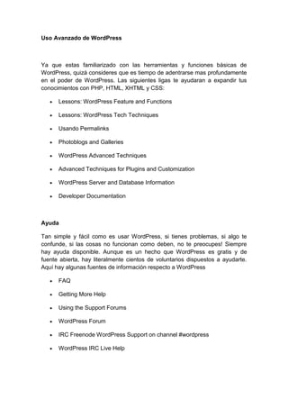 Uso Avanzado de WordPress



Ya que estas familiarizado con las herramientas y funciones básicas de
WordPress, quizá consideres que es tiempo de adentrarse mas profundamente
en el poder de WordPress. Las siguientes ligas te ayudaran a expandir tus
conocimientos con PHP, HTML, XHTML y CSS:

      Lessons: WordPress Feature and Functions

      Lessons: WordPress Tech Techniques

      Usando Permalinks

      Photoblogs and Galleries

      WordPress Advanced Techniques

      Advanced Techniques for Plugins and Customization

      WordPress Server and Database Information

      Developer Documentation



Ayuda

Tan simple y fácil como es usar WordPress, si tienes problemas, si algo te
confunde, si las cosas no funcionan como deben, no te preocupes! Siempre
hay ayuda disponible. Aunque es un hecho que WordPress es gratis y de
fuente abierta, hay literalmente cientos de voluntarios dispuestos a ayudarte.
Aquí hay algunas fuentes de información respecto a WordPress

      FAQ

      Getting More Help

      Using the Support Forums

      WordPress Forum

      IRC Freenode WordPress Support on channel #wordpress

      WordPress IRC Live Help
 