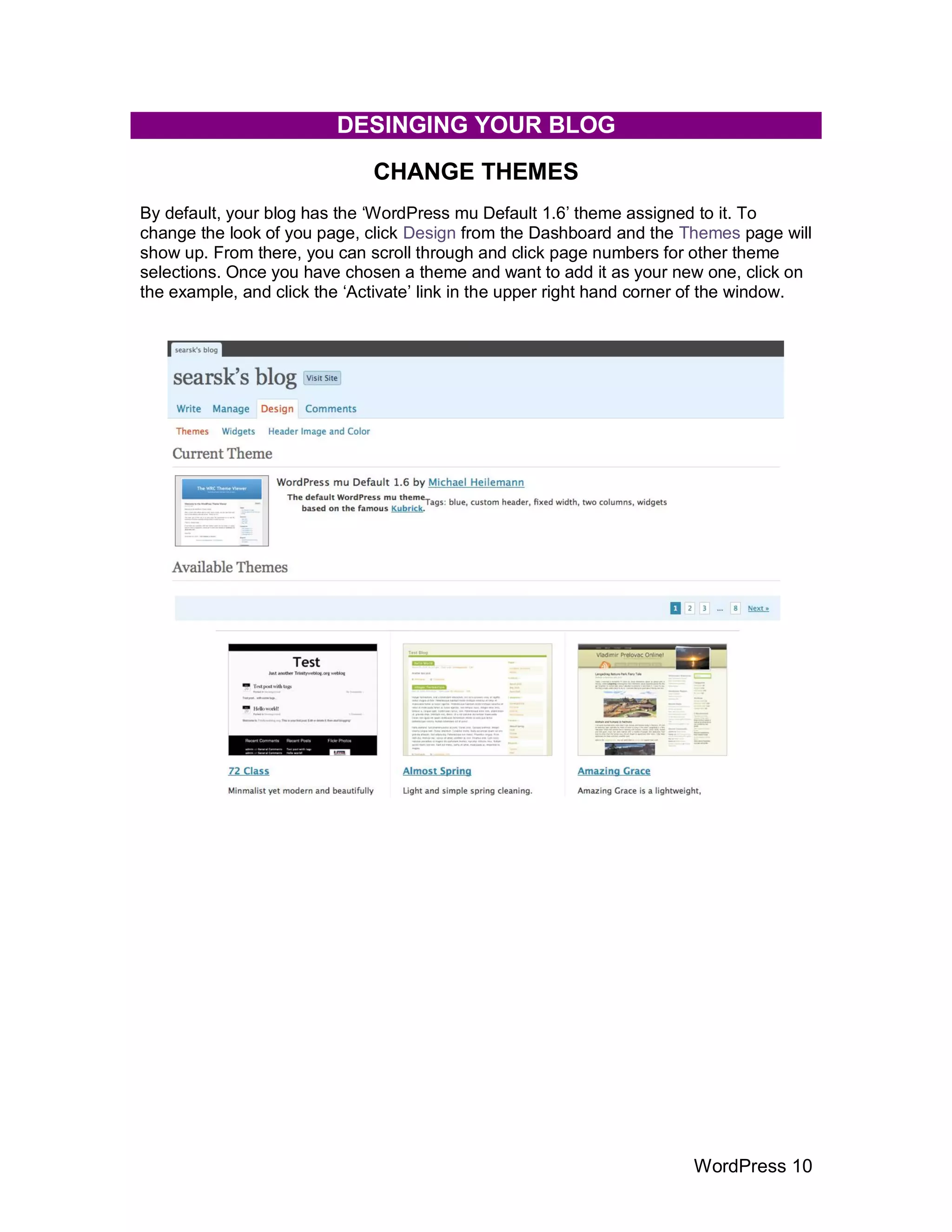 DESINGING YOUR BLOG
                              CHANGE THEMES
By default, your blog has the „WordPress mu Default 1.6‟ theme assigned to it. To
change the look of you page, click Design from the Dashboard and the Themes page will
show up. From there, you can scroll through and click page numbers for other theme
selections. Once you have chosen a theme and want to add it as your new one, click on
the example, and click the „Activate‟ link in the upper right hand corner of the window.




                                                                        WordPress 10
 