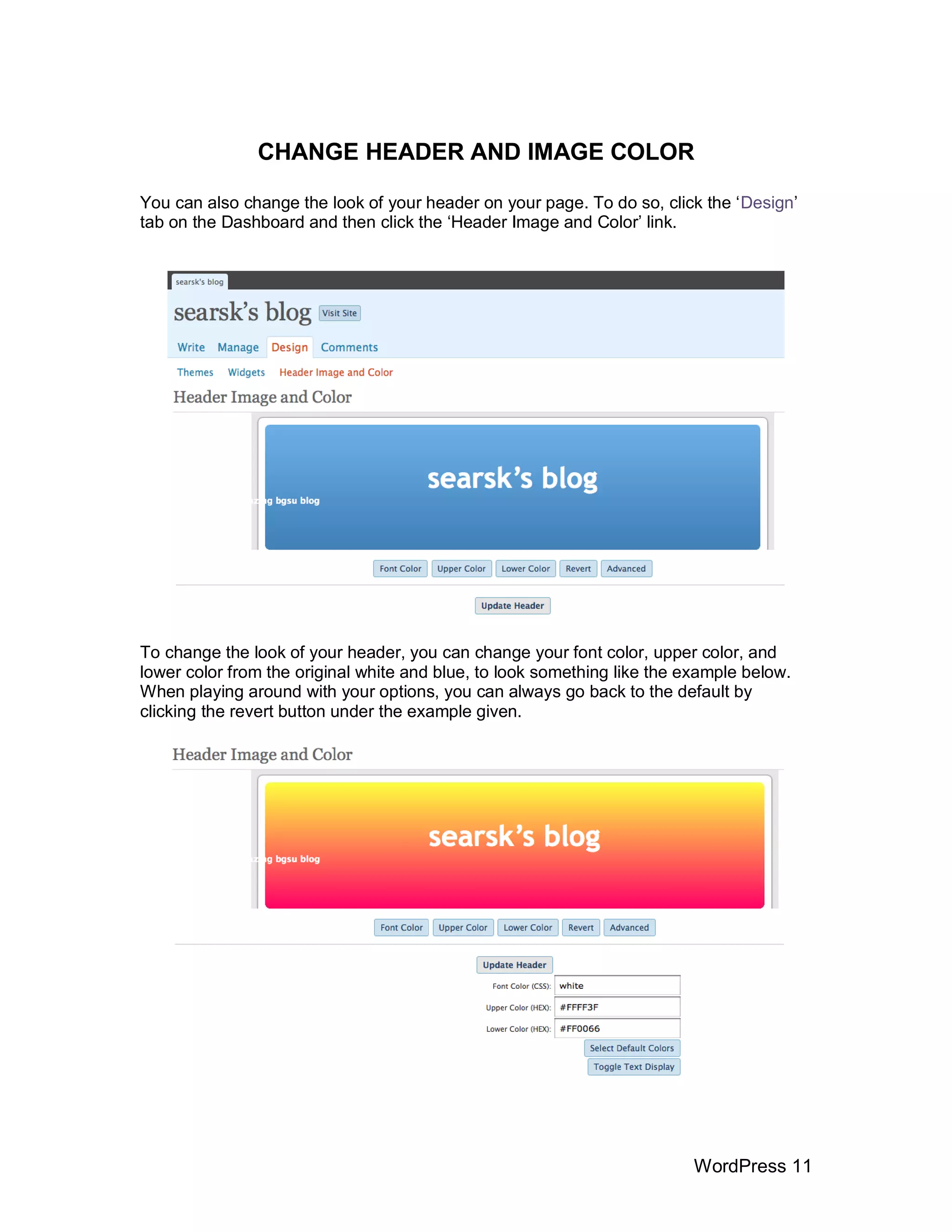 CHANGE HEADER AND IMAGE COLOR

You can also change the look of your header on your page. To do so, click the „Design‟
tab on the Dashboard and then click the „Header Image and Color‟ link.




To change the look of your header, you can change your font color, upper color, and
lower color from the original white and blue, to look something like the example below.
When playing around with your options, you can always go back to the default by
clicking the revert button under the example given.




                                                                          WordPress 11
 