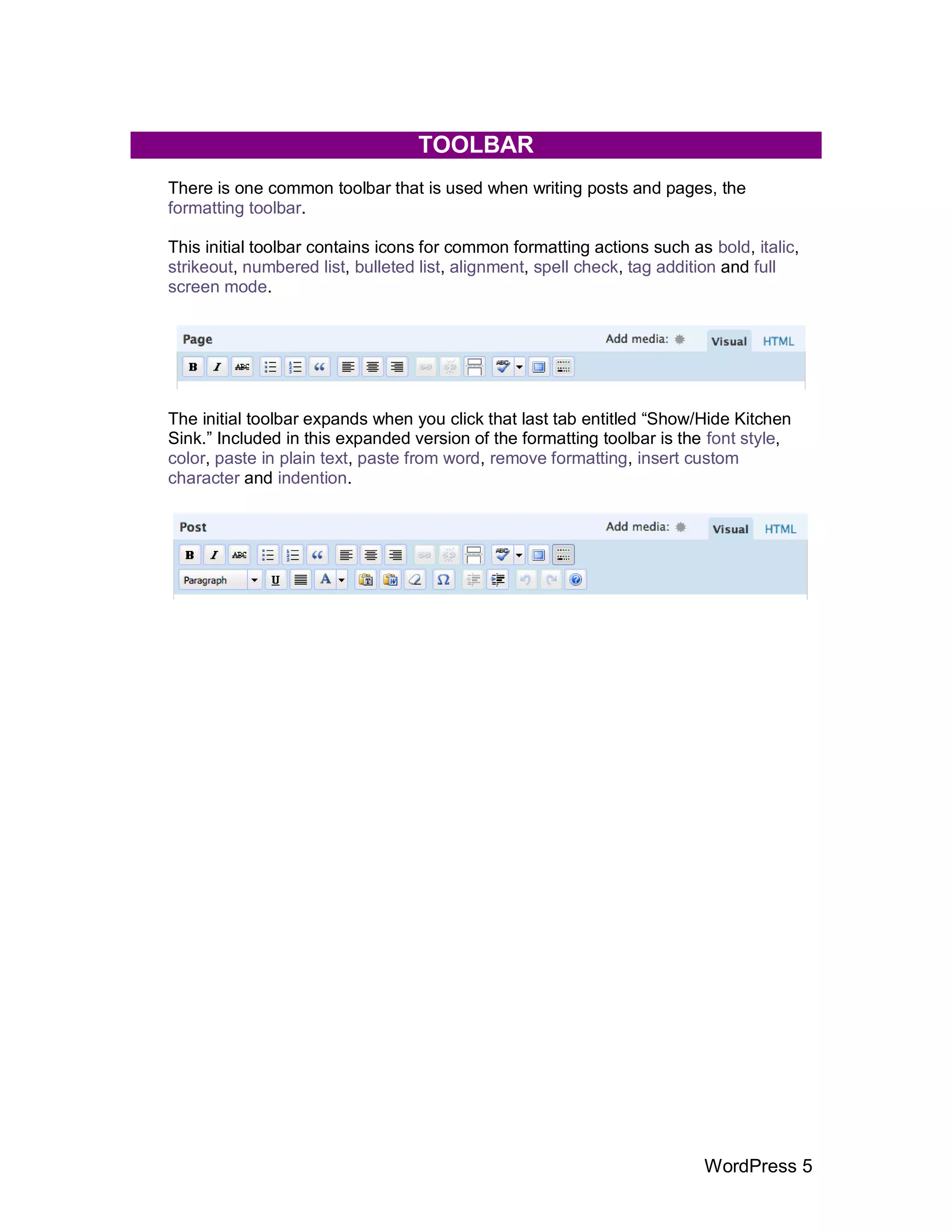 TOOLBAR
There is one common toolbar that is used when writing posts and pages, the
formatting toolbar.

This initial toolbar contains icons for common formatting actions such as bold, italic,
strikeout, numbered list, bulleted list, alignment, spell check, tag addition and full
screen mode.




The initial toolbar expands when you click that last tab entitled “Show/Hide Kitchen
Sink.” Included in this expanded version of the formatting toolbar is the font style,
color, paste in plain text, paste from word, remove formatting, insert custom
character and indention.




                                                                         WordPress 5
 
