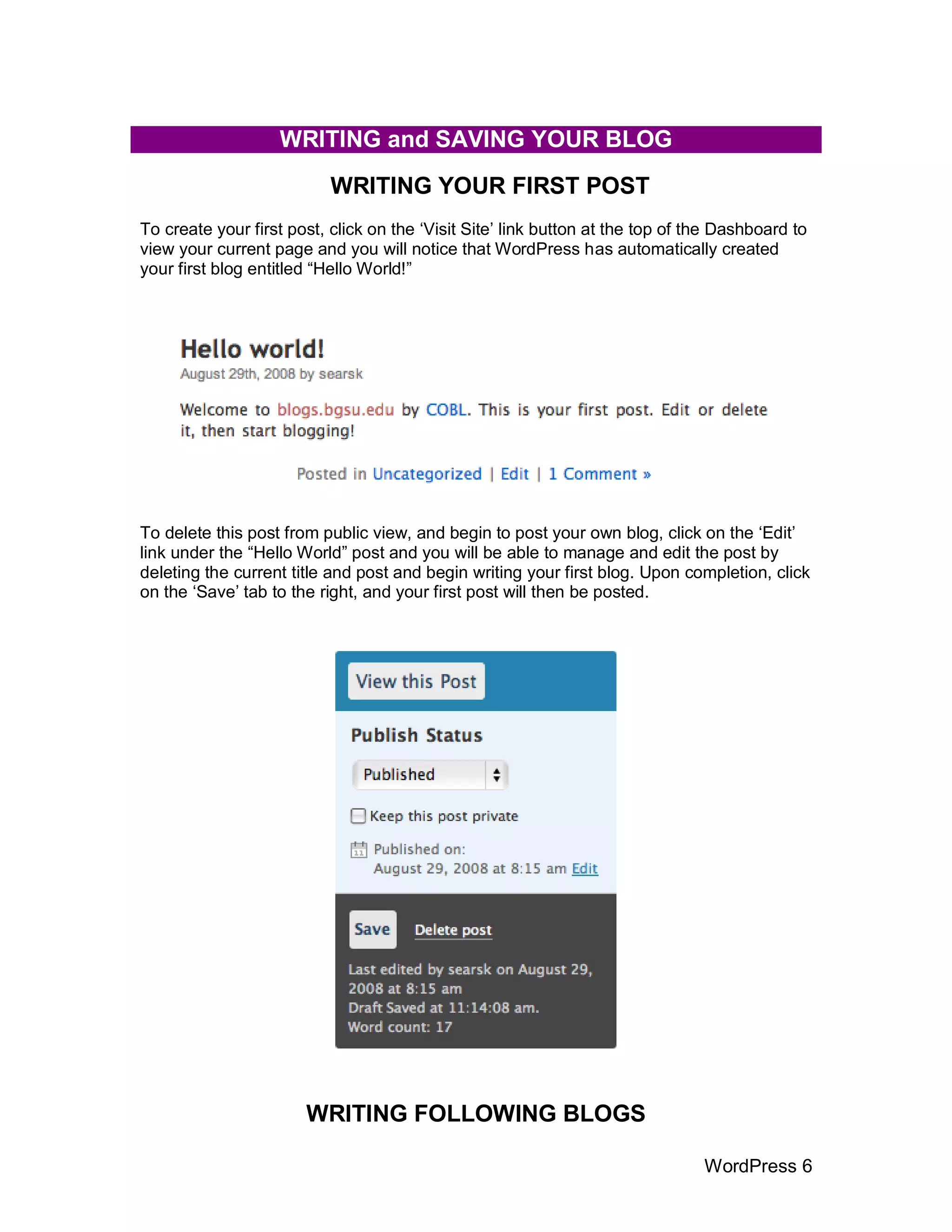WRITING and SAVING YOUR BLOG
                           WRITING YOUR FIRST POST
To create your first post, click on the „Visit Site‟ link button at the top of the Dashboard to
view your current page and you will notice that WordPress has automatically created
your first blog entitled “Hello World!”




To delete this post from public view, and begin to post your own blog, click on the „Edit‟
link under the “Hello World” post and you will be able to manage and edit the post by
deleting the current title and post and begin writing your first blog. Upon completion, click
on the „Save‟ tab to the right, and your first post will then be posted.




                       WRITING FOLLOWING BLOGS

                                                                                WordPress 6
 