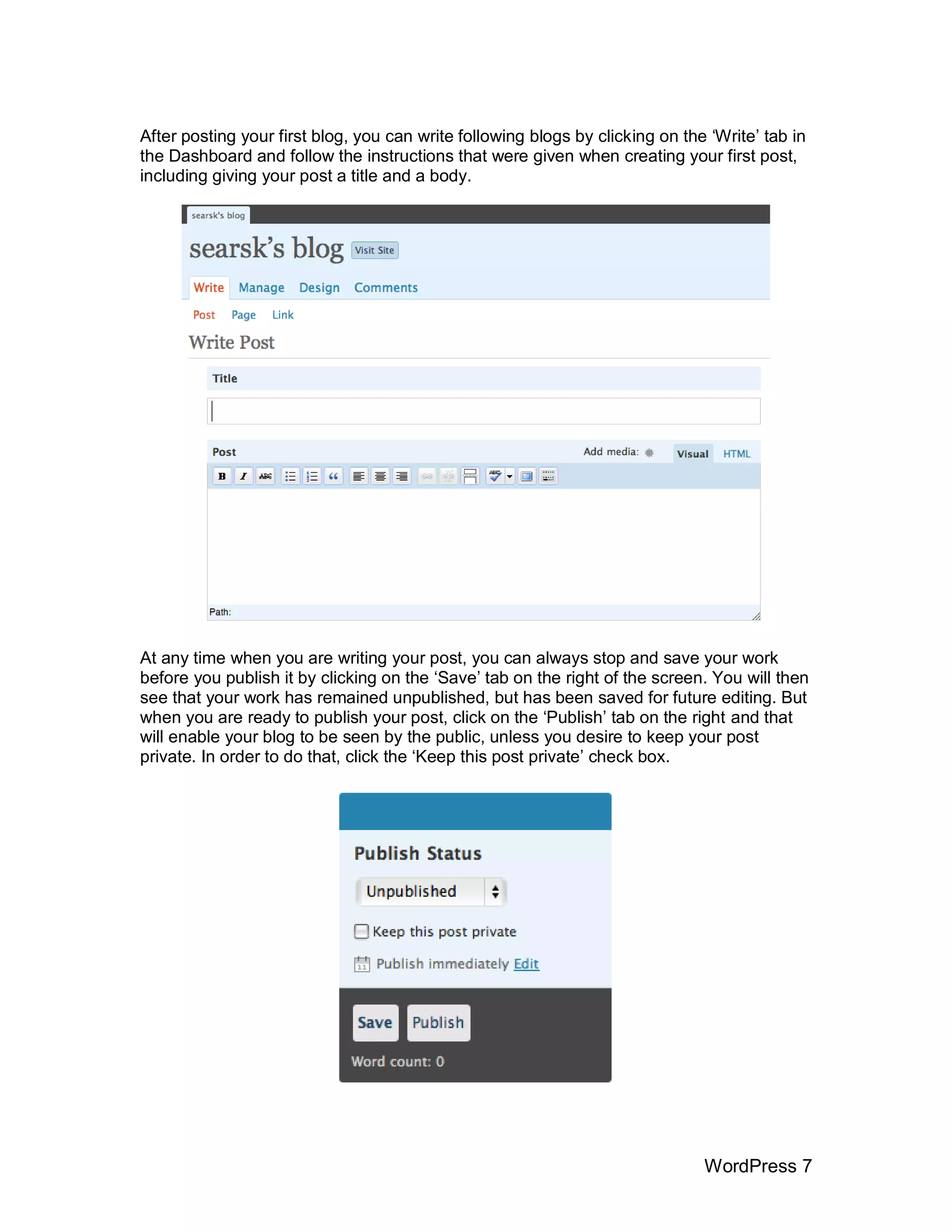 After posting your first blog, you can write following blogs by clicking on the „Write‟ tab in
the Dashboard and follow the instructions that were given when creating your first post,
including giving your post a title and a body.




At any time when you are writing your post, you can always stop and save your work
before you publish it by clicking on the „Save‟ tab on the right of the screen. You will then
see that your work has remained unpublished, but has been saved for future editing. But
when you are ready to publish your post, click on the „Publish‟ tab on the right and that
will enable your blog to be seen by the public, unless you desire to keep your post
private. In order to do that, click the „Keep this post private‟ check box.




                                                                               WordPress 7
 