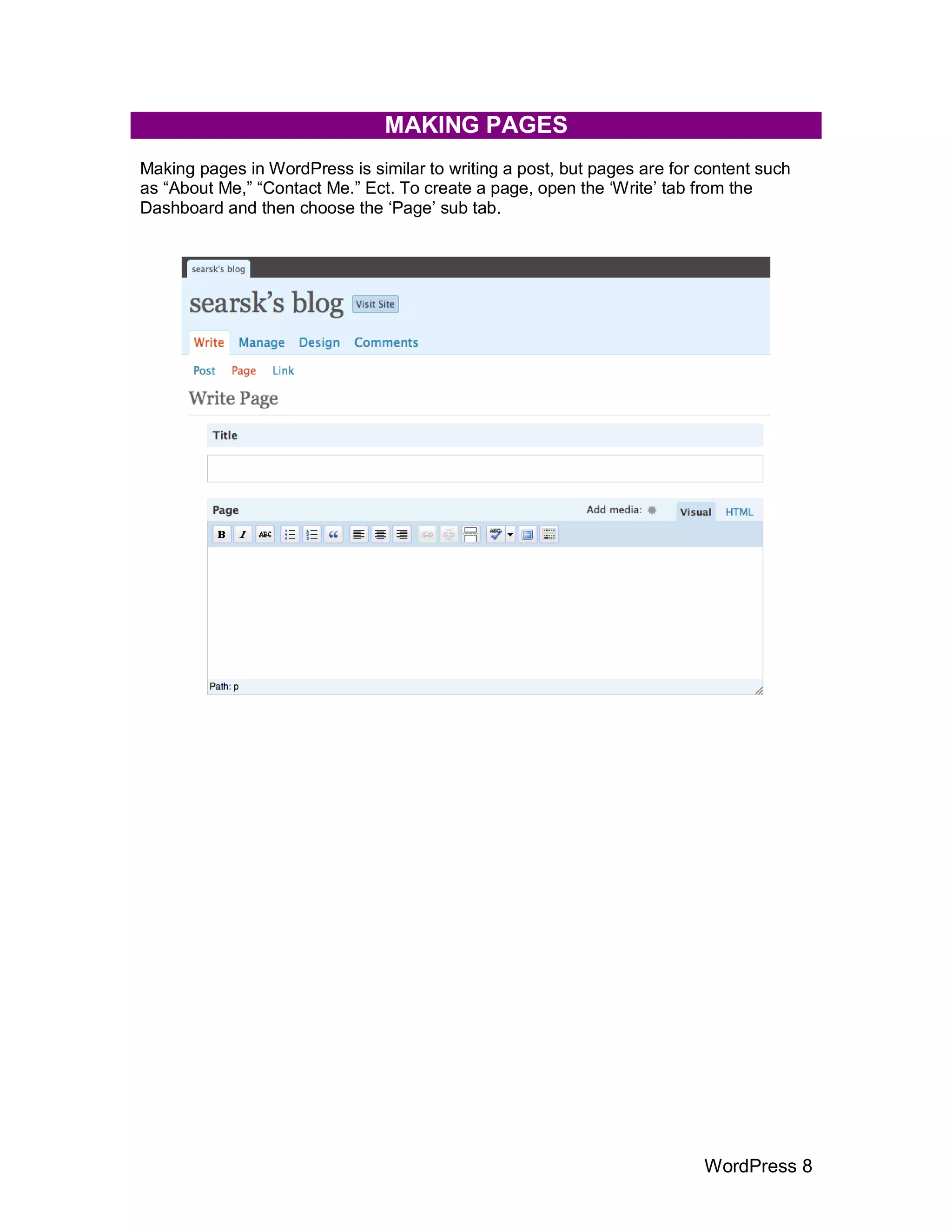 MAKING PAGES
Making pages in WordPress is similar to writing a post, but pages are for content such
as “About Me,” “Contact Me.” Ect. To create a page, open the „Write‟ tab from the
Dashboard and then choose the „Page‟ sub tab.




                                                                          WordPress 8
 