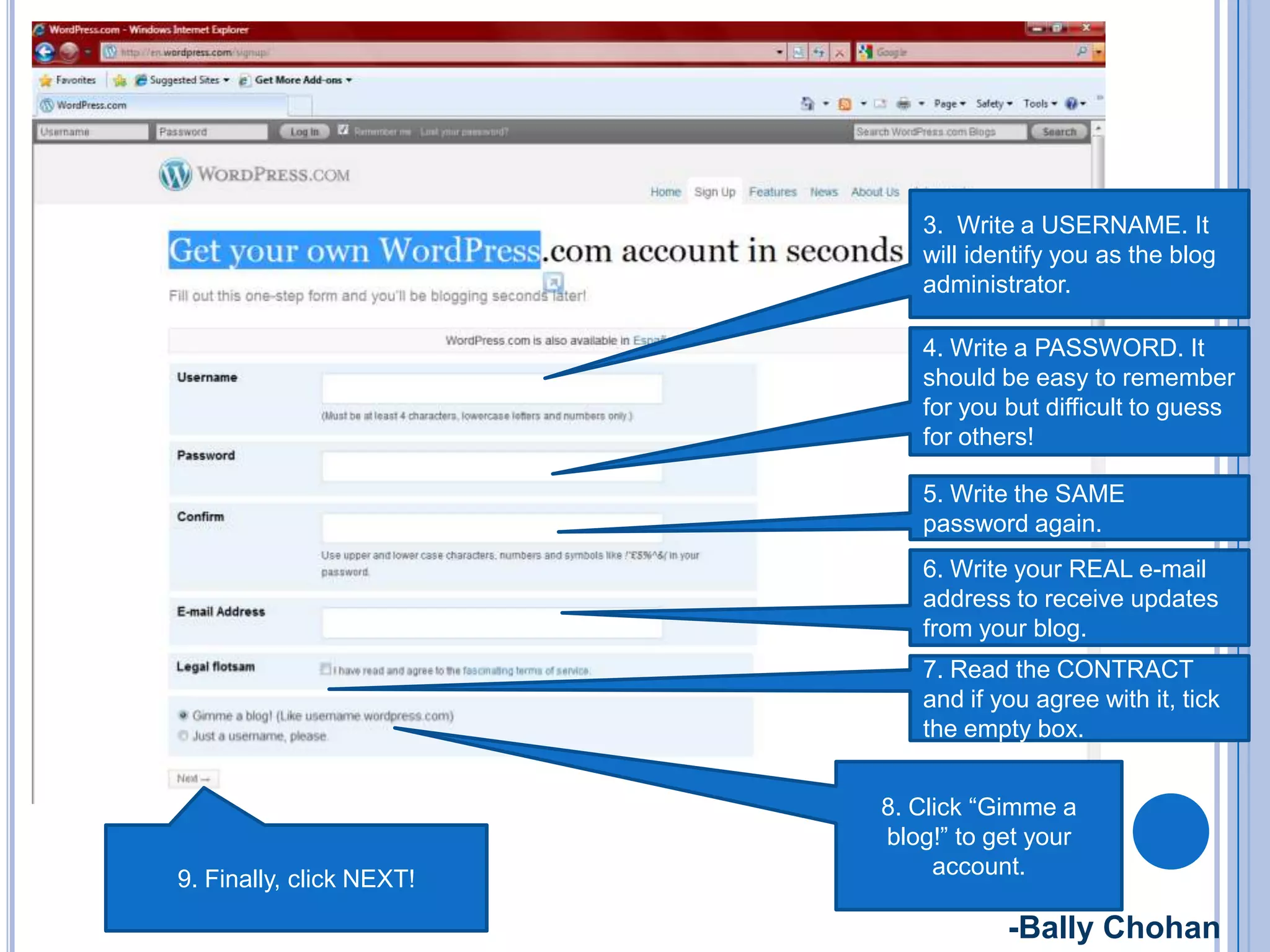 3. Write a USERNAME. It
will identify you as the blog
administrator.
4. Write a PASSWORD. It
should be easy to remember
for you but difficult to guess
for others!
5. Write the SAME
password again.
6. Write your REAL e-mail
address to receive updates
from your blog.
9. Finally, click NEXT!
7. Read the CONTRACT
and if you agree with it, tick
the empty box.
8. Click “Gimme a
blog!” to get your
account.
-Bally Chohan
 