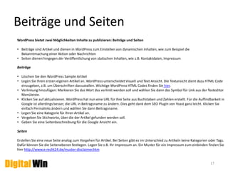 Benutzer - Rechteverteilung 
17 
WordPress bietet die Möglichkeit 4 Benutzerrollen mit 
unterschiedlichen Rechten anzulegen. 
1. Administrator: Hat alle Rechte und die volle Kontrolle über die 
Webseite. Kann die Webseite also auch löschen. Es wird empfohlen 
pro Webseite nur einen Administrator einzurichten. 
2. Redakteur: Kann alle Artikel (Beiträge und Seiten) bearbeiten, 
veröffentlichen und löschen. Er kann Kommentare managen, 
Kategorien und Schlagwörter (Tags) anlegen und Bilder einstellen. 
3. Autor: Autoren können nur eigene Beiträge, inklusive Bildern 
bearbeiten, veröffentlichen und löschen. Autoren können nicht auf 
Seiten zugreifen. 
4. Mitarbeiter: Ein Mitarbeiter kann eigene Beiträge bearbeiten aber 
nicht veröffentlichen. Die Veröffentlichung muss durch einen 
Administrator oder Redakteur erfolgen. Nach der Freischaltung hat 
der Mitarbeiter keinen Zugriff Screenshot: WordPress mehr auf den veröffentlichten Artikel. 
 