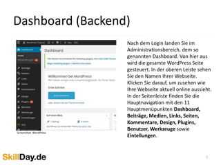 Das Layout das Sie online sehen nennt 
man das WordPress Theme. Es 
bestimmt das Erscheinungsbild Ihrer 
Webseite. Eine WordPress Seite folgt 
in der Regel folgendem Aufbau: Ganz 
oben steht der Header mit dem Logo 
und dem Slogan für Ihre Seite. 
Darunter folgt das Hauptmenü. In den 
oder der Seitenleiste werden Links 
präsentiert. Der mittlere 
Seitenbereich wird als “Content Area” 
bezeichnet. Am Ende der Webseite 
befindet sich der Footerbereich. Mit 
einem Klick auf den Namen Ihrer 
Webseite (links oben) gelangen Sie 
wieder zurück zum Dashboard. 
7 
Webseitenaufbau 
Screenshots: mydls.de 
 