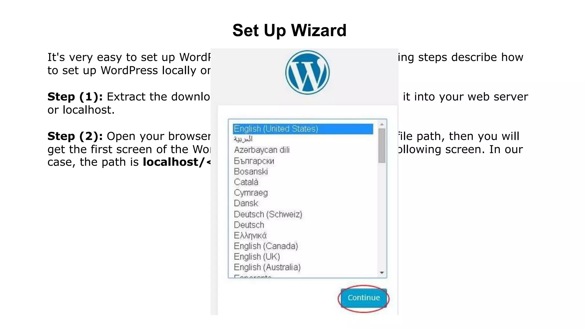 Set Up Wizard
It's very easy to set up WordPress into your system. The following steps describe how
to set up WordPress locally on your system.
Step (1): Extract the downloaded WordPress folder and upload it into your web server
or localhost.
Step (2): Open your browser and navigate to your WordPress file path, then you will
get the first screen of the WordPress installer as shown in the following screen. In our
case, the path is localhost/< Your_WordPress_folder >.
 
