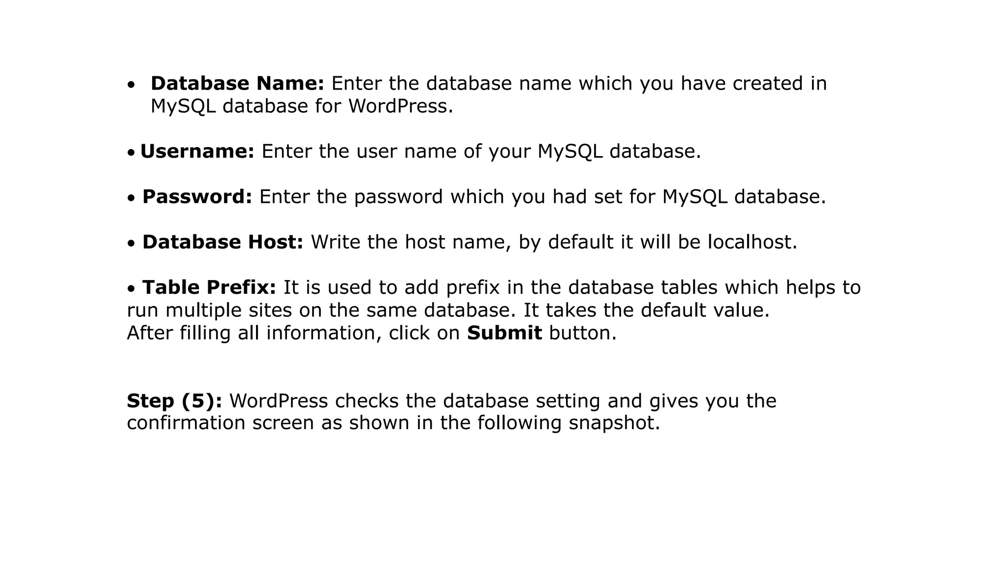  Database Name: Enter the database name which you have created in
MySQL database for WordPress.
 Username: Enter the user name of your MySQL database.
 Password: Enter the password which you had set for MySQL database.
 Database Host: Write the host name, by default it will be localhost.
 Table Prefix: It is used to add prefix in the database tables which helps to
run multiple sites on the same database. It takes the default value.
After filling all information, click on Submit button.
Step (5): WordPress checks the database setting and gives you the
confirmation screen as shown in the following snapshot.
 