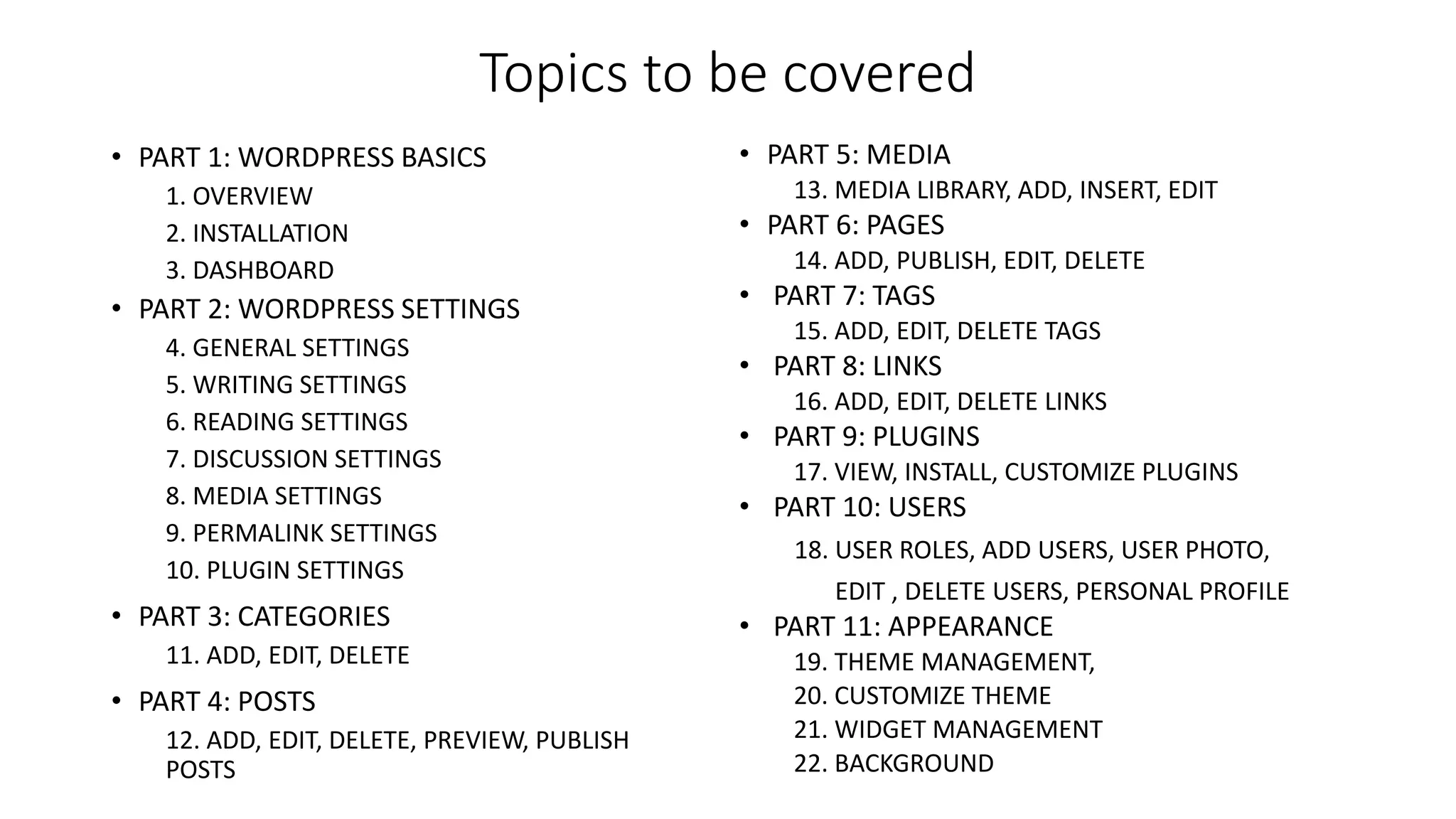 Topics to be covered
• PART 1: WORDPRESS BASICS
1. OVERVIEW
2. INSTALLATION
3. DASHBOARD
• PART 2: WORDPRESS SETTINGS
4. GENERAL SETTINGS
5. WRITING SETTINGS
6. READING SETTINGS
7. DISCUSSION SETTINGS
8. MEDIA SETTINGS
9. PERMALINK SETTINGS
10. PLUGIN SETTINGS
• PART 3: CATEGORIES
11. ADD, EDIT, DELETE
• PART 4: POSTS
12. ADD, EDIT, DELETE, PREVIEW, PUBLISH
POSTS
• PART 5: MEDIA
13. MEDIA LIBRARY, ADD, INSERT, EDIT
• PART 6: PAGES
14. ADD, PUBLISH, EDIT, DELETE
• PART 7: TAGS
15. ADD, EDIT, DELETE TAGS
• PART 8: LINKS
16. ADD, EDIT, DELETE LINKS
• PART 9: PLUGINS
17. VIEW, INSTALL, CUSTOMIZE PLUGINS
• PART 10: USERS
18. USER ROLES, ADD USERS, USER PHOTO,
EDIT , DELETE USERS, PERSONAL PROFILE
• PART 11: APPEARANCE
19. THEME MANAGEMENT,
20. CUSTOMIZE THEME
21. WIDGET MANAGEMENT
22. BACKGROUND
 
