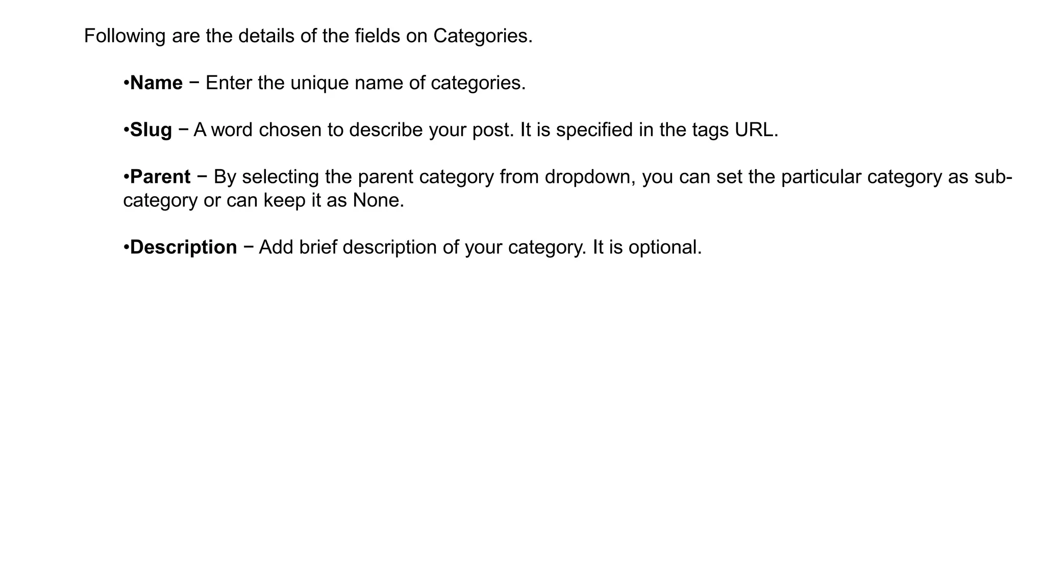 Following are the details of the fields on Categories.
•Name − Enter the unique name of categories.
•Slug − A word chosen to describe your post. It is specified in the tags URL.
•Parent − By selecting the parent category from dropdown, you can set the particular category as sub-
category or can keep it as None.
•Description − Add brief description of your category. It is optional.
 