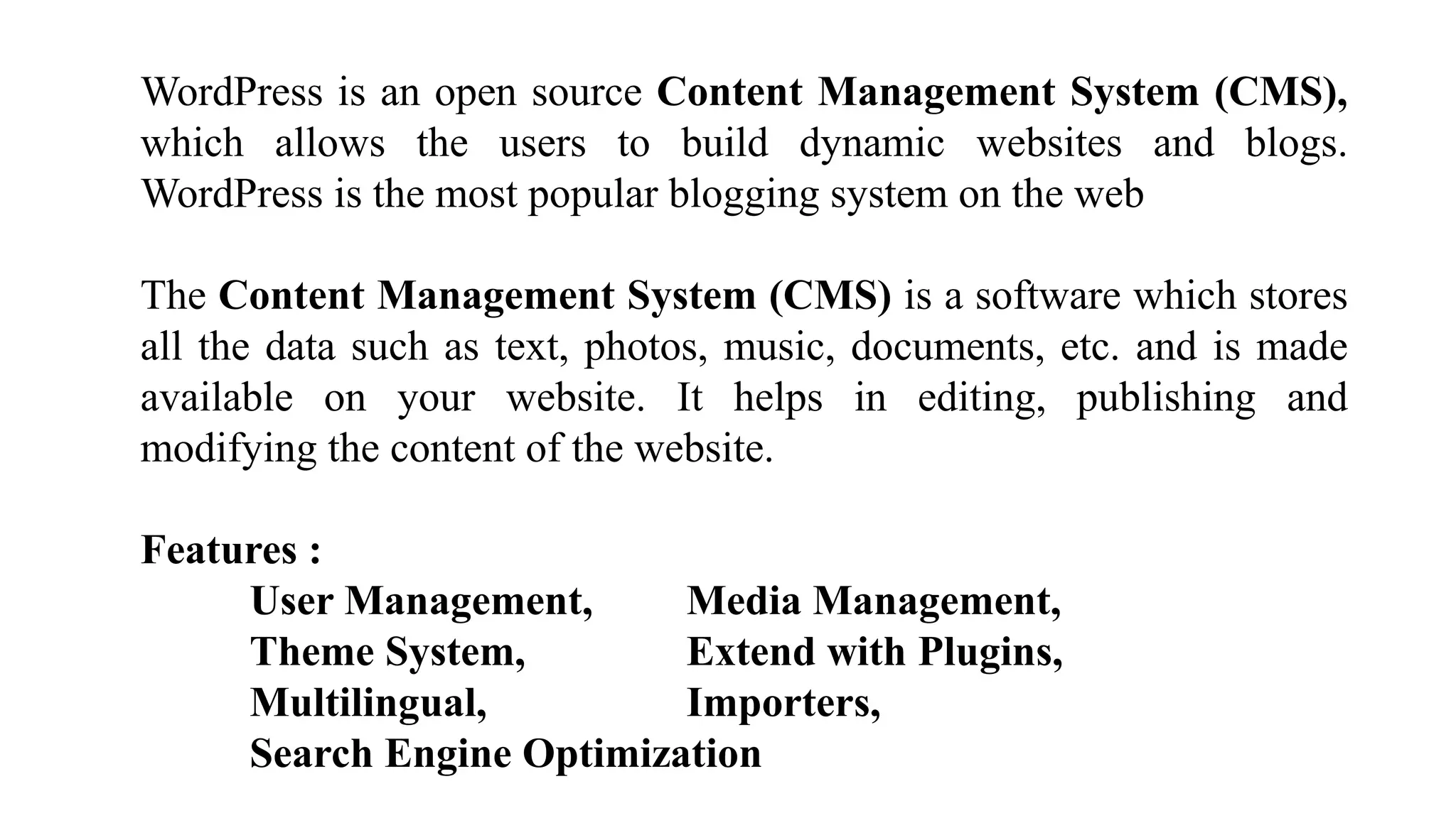 WordPress is an open source Content Management System (CMS),
which allows the users to build dynamic websites and blogs.
WordPress is the most popular blogging system on the web
The Content Management System (CMS) is a software which stores
all the data such as text, photos, music, documents, etc. and is made
available on your website. It helps in editing, publishing and
modifying the content of the website.
Features :
User Management, Media Management,
Theme System, Extend with Plugins,
Multilingual, Importers,
Search Engine Optimization
 