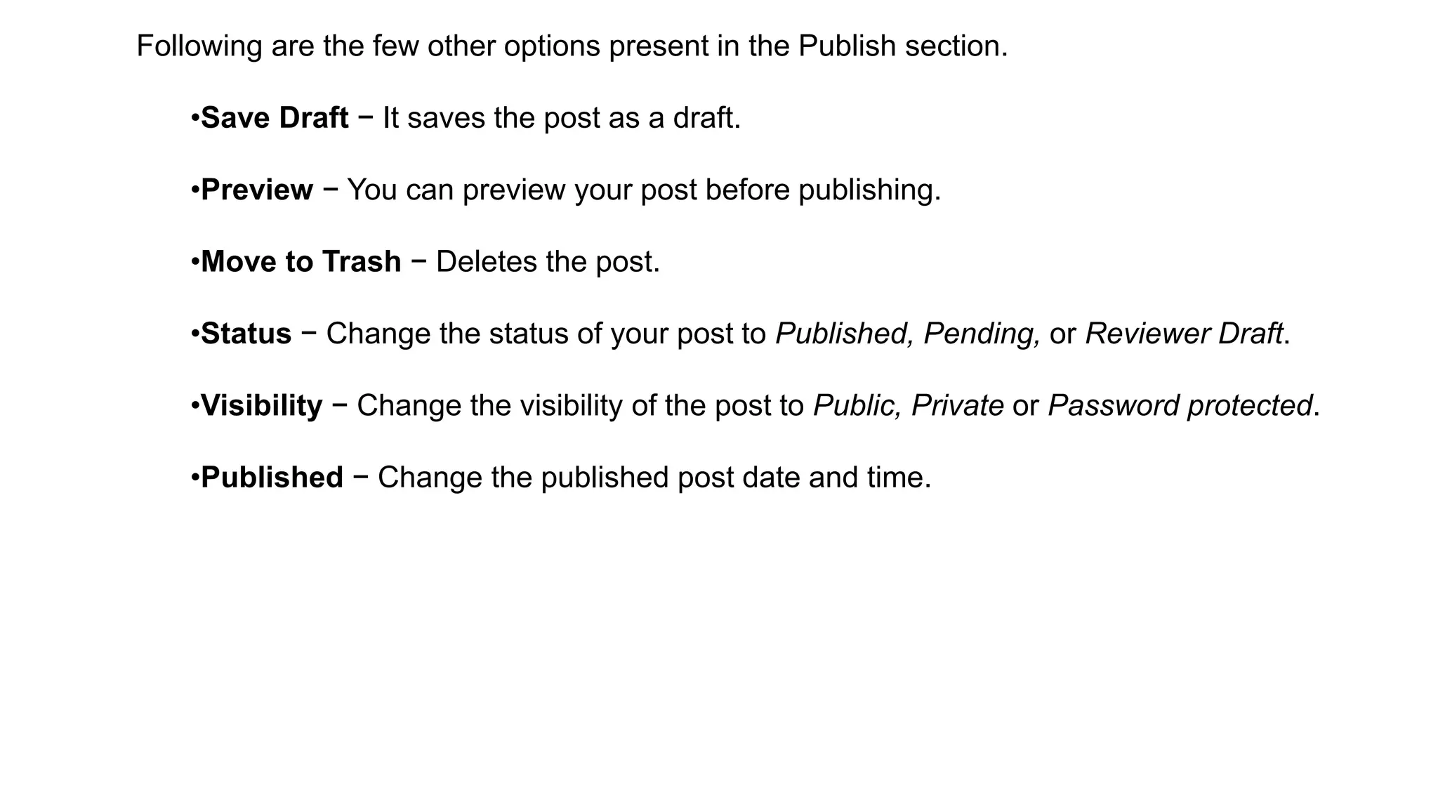 Following are the few other options present in the Publish section.
•Save Draft − It saves the post as a draft.
•Preview − You can preview your post before publishing.
•Move to Trash − Deletes the post.
•Status − Change the status of your post to Published, Pending, or Reviewer Draft.
•Visibility − Change the visibility of the post to Public, Private or Password protected.
•Published − Change the published post date and time.
 