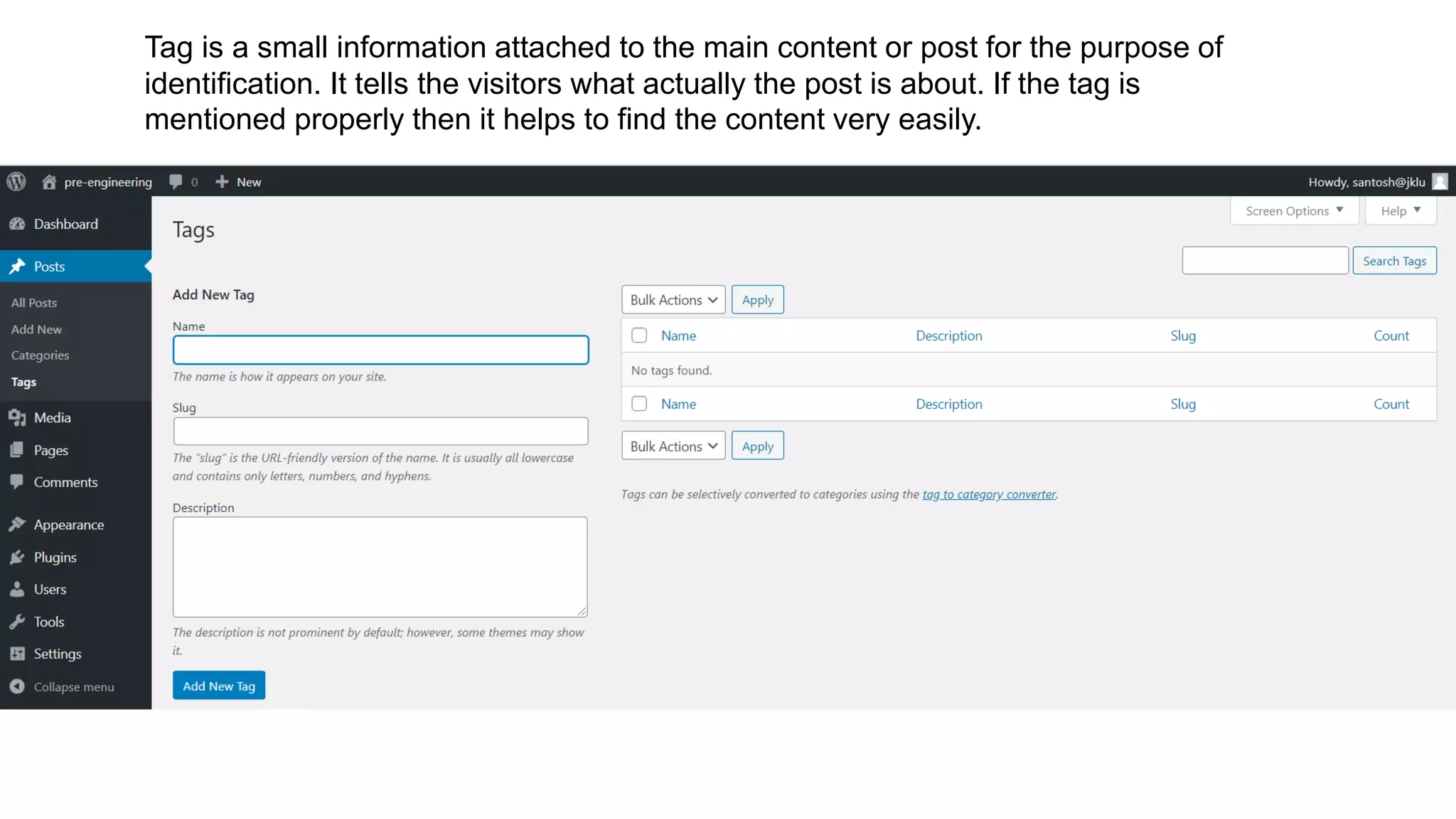 Tag is a small information attached to the main content or post for the purpose of
identification. It tells the visitors what actually the post is about. If the tag is
mentioned properly then it helps to find the content very easily.
 