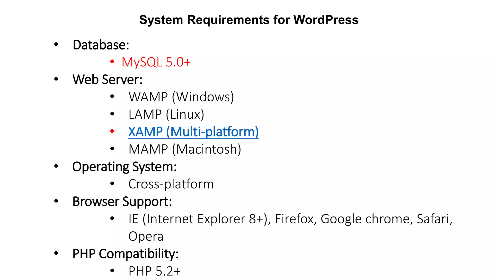 System Requirements for WordPress
• Database:
• MySQL 5.0+
• Web Server:
• WAMP (Windows)
• LAMP (Linux)
• XAMP (Multi-platform)
• MAMP (Macintosh)
• Operating System:
• Cross-platform
• Browser Support:
• IE (Internet Explorer 8+), Firefox, Google chrome, Safari,
Opera
• PHP Compatibility:
• PHP 5.2+
 