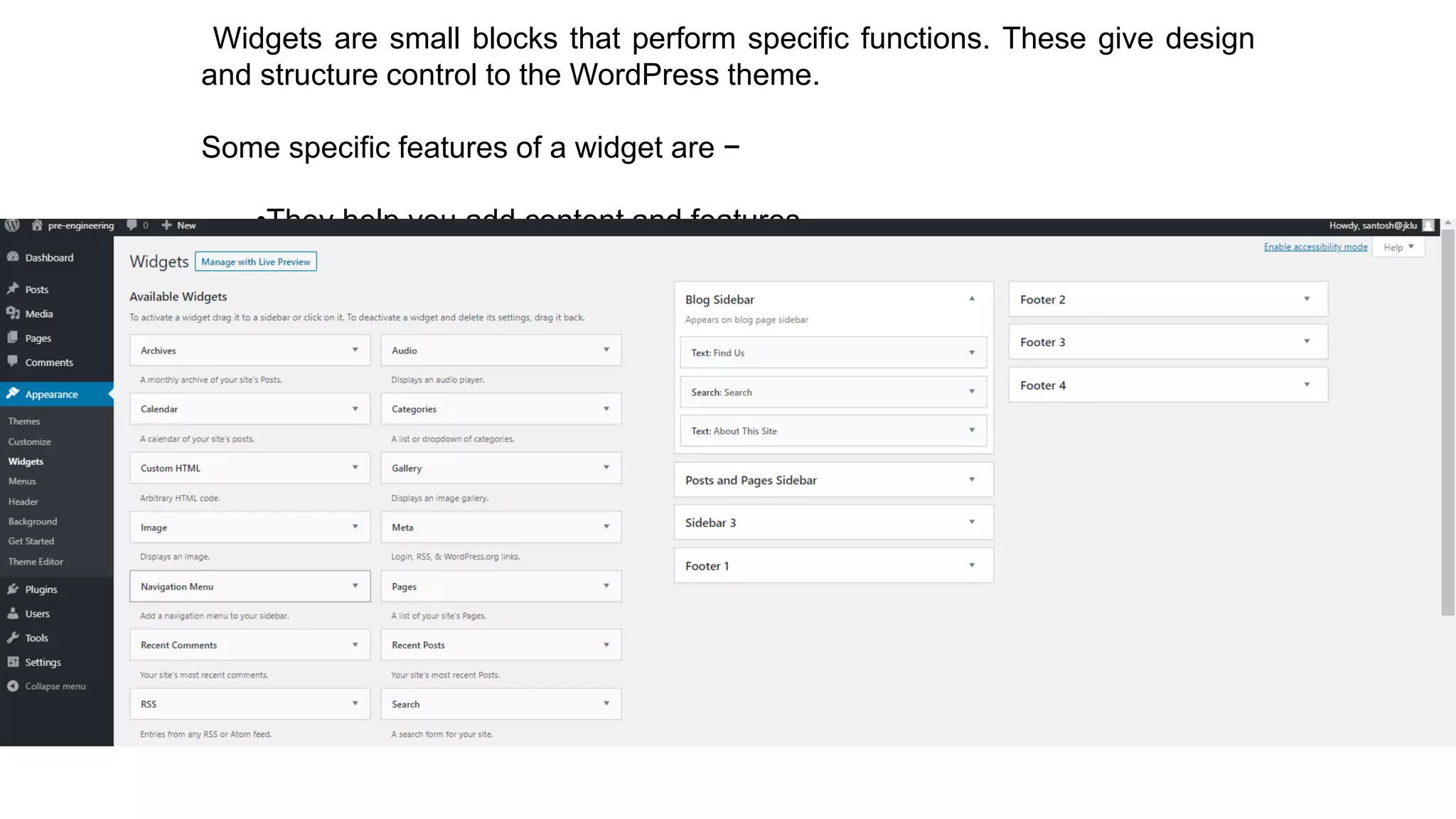 Widgets are small blocks that perform specific functions. These give design
and structure control to the WordPress theme.
Some specific features of a widget are −
•They help you add content and features.
•They can be easily dragged and dropped in widget area.
•They vary from theme to theme. They are not same for every theme.
 