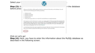 Select your language for the WordPress and click on Continue.
Step (3): In this step, you can view the information needed for the database
before proceeding with WordPress installation.
Click on Let's go!
Step (4): Here, you have to enter the information about the MySQL database as
described in the following screen.
 