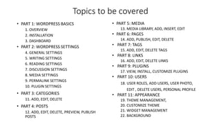 Topics to be covered
• PART 1: WORDPRESS BASICS
1. OVERVIEW
2. INSTALLATION
3. DASHBOARD
• PART 2: WORDPRESS SETTINGS
4. GENERAL SETTINGS
5. WRITING SETTINGS
6. READING SETTINGS
7. DISCUSSION SETTINGS
8. MEDIA SETTINGS
9. PERMALINK SETTINGS
10. PLUGIN SETTINGS
• PART 3: CATEGORIES
11. ADD, EDIT, DELETE
• PART 4: POSTS
12. ADD, EDIT, DELETE, PREVIEW, PUBLISH
POSTS
• PART 5: MEDIA
13. MEDIA LIBRARY, ADD, INSERT, EDIT
• PART 6: PAGES
14. ADD, PUBLISH, EDIT, DELETE
• PART 7: TAGS
15. ADD, EDIT, DELETE TAGS
• PART 8: LINKS
16. ADD, EDIT, DELETE LINKS
• PART 9: PLUGINS
17. VIEW, INSTALL, CUSTOMIZE PLUGINS
• PART 10: USERS
18. USER ROLES, ADD USERS, USER PHOTO,
EDIT , DELETE USERS, PERSONAL PROFILE
• PART 11: APPEARANCE
19. THEME MANAGEMENT,
20. CUSTOMIZE THEME
21. WIDGET MANAGEMENT
22. BACKGROUND
 