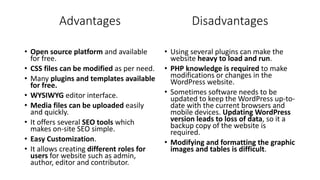 Advantages
• Open source platform and available
for free.
• CSS files can be modified as per need.
• Many plugins and templates available
for free.
• WYSIWYG editor interface.
• Media files can be uploaded easily
and quickly.
• It offers several SEO tools which
makes on-site SEO simple.
• Easy Customization.
• It allows creating different roles for
users for website such as admin,
author, editor and contributor.
• Using several plugins can make the
website heavy to load and run.
• PHP knowledge is required to make
modifications or changes in the
WordPress website.
• Sometimes software needs to be
updated to keep the WordPress up-to-
date with the current browsers and
mobile devices. Updating WordPress
version leads to loss of data, so it a
backup copy of the website is
required.
• Modifying and formatting the graphic
images and tables is difficult.
Disadvantages
 