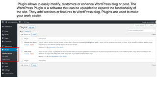 Plugin allows to easily modify, customize or enhance WordPress blog or post. The
WordPress Plugin is a software that can be uploaded to expand the functionality of
the site. They add services or features to WordPress blog. Plugins are used to make
your work easier.
 