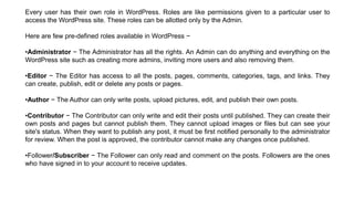 Every user has their own role in WordPress. Roles are like permissions given to a particular user to
access the WordPress site. These roles can be allotted only by the Admin.
Here are few pre-defined roles available in WordPress −
•Administrator − The Administrator has all the rights. An Admin can do anything and everything on the
WordPress site such as creating more admins, inviting more users and also removing them.
•Editor − The Editor has access to all the posts, pages, comments, categories, tags, and links. They
can create, publish, edit or delete any posts or pages.
•Author − The Author can only write posts, upload pictures, edit, and publish their own posts.
•Contributor − The Contributor can only write and edit their posts until published. They can create their
own posts and pages but cannot publish them. They cannot upload images or files but can see your
site's status. When they want to publish any post, it must be first notified personally to the administrator
for review. When the post is approved, the contributor cannot make any changes once published.
•Follower/Subscriber − The Follower can only read and comment on the posts. Followers are the ones
who have signed in to your account to receive updates.
 