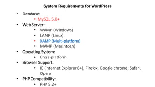 System Requirements for WordPress
• Database:
• MySQL 5.0+
• Web Server:
• WAMP (Windows)
• LAMP (Linux)
• XAMP (Multi-platform)
• MAMP (Macintosh)
• Operating System:
• Cross-platform
• Browser Support:
• IE (Internet Explorer 8+), Firefox, Google chrome, Safari,
Opera
• PHP Compatibility:
• PHP 5.2+
 