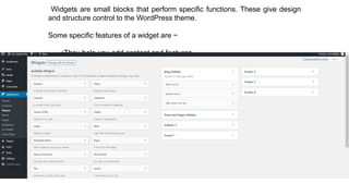Widgets are small blocks that perform specific functions. These give design
and structure control to the WordPress theme.
Some specific features of a widget are −
•They help you add content and features.
•They can be easily dragged and dropped in widget area.
•They vary from theme to theme. They are not same for every theme.
 