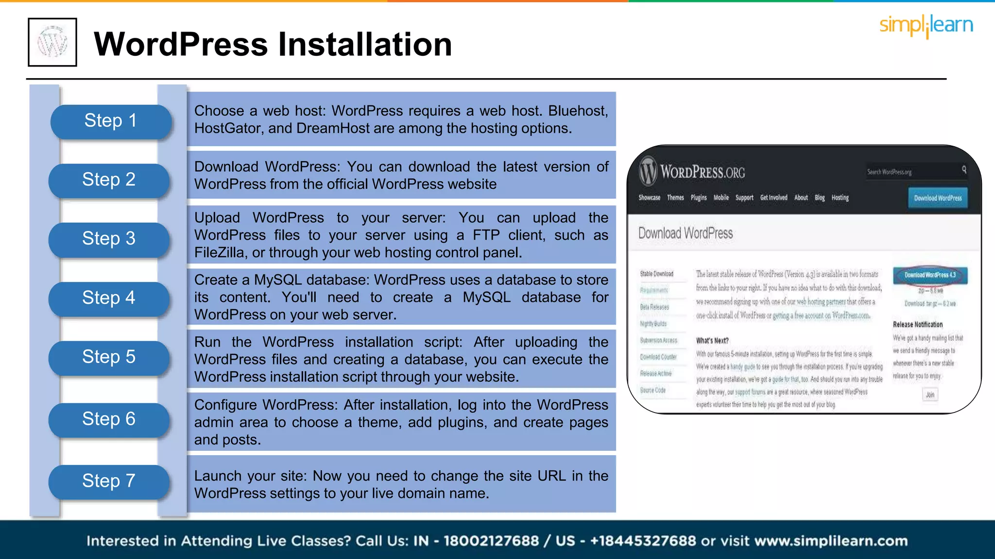 Configure WordPress: After installation, log into the WordPress
admin area to choose a theme, add plugins, and create pages
and posts.
Launch your site: Now you need to change the site URL in the
WordPress settings to your live domain name.
WordPress Installation
Choose a web host: WordPress requires a web host. Bluehost,
HostGator, and DreamHost are among the hosting options.
Download WordPress: You can download the latest version of
WordPress from the official WordPress website
Upload WordPress to your server: You can upload the
WordPress files to your server using a FTP client, such as
FileZilla, or through your web hosting control panel.
Create a MySQL database: WordPress uses a database to store
its content. You'll need to create a MySQL database for
WordPress on your web server.
Run the WordPress installation script: After uploading the
WordPress files and creating a database, you can execute the
WordPress installation script through your website.
Step 1
Step 2
Step 3
Step 4
Step 5
Step 6
Step 7
 