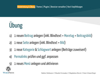 Nadine Edelmann // Klaudia Fernowka // Magdalena Kierat // Anne Schwertfeger
Übung
1) 1 neuen Beitrag anlegen (inkl. Blindtext + Moretag + Beitragsbild)
2) 1 neue Seite anlegen (inkl. Blindtext + Bild)
3) 1 neue Kategorie & Schlagwort anlegen (Beiträge zuweisen!)
4) Permalinks prüfen und ggf. anpassen
5) 1 neues Menü anlegen und aktivieren
Wiederholung & Übung| Themes | Plugins | Benutzer verwalten | Host-Empfehlungen
 