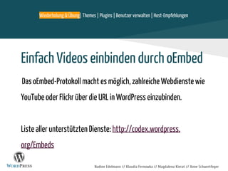 Nadine Edelmann // Klaudia Fernowka // Magdalena Kierat // Anne Schwertfeger
Einfach Videos einbinden durch oEmbed
Das oEmbed-Protokoll macht es möglich, zahlreiche Webdienste wie
YouTube oder Flickr über die URL in WordPress einzubinden.
Liste aller unterstützten Dienste: http://codex.wordpress.
org/Embeds
Wiederholung & Übung| Themes | Plugins | Benutzer verwalten | Host-Empfehlungen
 