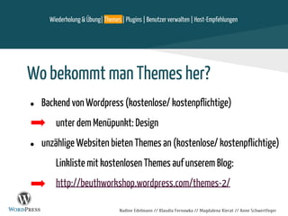 Nadine Edelmann // Klaudia Fernowka // Magdalena Kierat // Anne Schwertfeger
Wo bekommt man Themes her?
● Backend von Wordpress (kostenlose/ kostenpflichtige)
unter dem Menüpunkt: Design
● unzählige Websiten bieten Themes an (kostenlose/ kostenpflichtige)
Linkliste mit kostenlosen Themes auf unserem Blog:
http://beuthworkshop.wordpress.com/themes-2/
Wiederholung & Übung| Themes | Plugins | Benutzer verwalten | Host-Empfehlungen
 