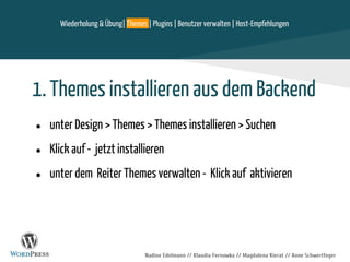 Nadine Edelmann // Klaudia Fernowka // Magdalena Kierat // Anne Schwertfeger
1. Themes installieren aus dem Backend
● unter Design > Themes > Themes installieren > Suchen
● Klick auf - jetzt installieren
● unter dem Reiter Themes verwalten - Klick auf aktivieren
Wiederholung & Übung| Themes | Plugins | Benutzer verwalten | Host-Empfehlungen
 