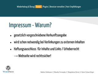 Nadine Edelmann // Klaudia Fernowka // Magdalena Kierat // Anne Schwertfeger
Impressum - Warum?
● gesetzlich vorgeschriebene Herkunftsangabe
● wird schon notwendig bei Verlinkungen zu externen Inhalten
● Haftungsauschluss für Inhalte und Links / Urheberrecht
→ Webseite wird rechtssicher!
Wiederholung & Übung| Themes | Plugins | Benutzer verwalten | Host-Empfehlungen
 