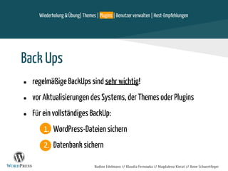 Nadine Edelmann // Klaudia Fernowka // Magdalena Kierat // Anne Schwertfeger
Wiederholung & Übung| Themes | Plugins | Benutzer verwalten | Host-Empfehlungen
Back Ups
● regelmäßige BackUps sind sehr wichtig!
● vor Aktualisierungen des Systems, der Themes oder Plugins
● Für ein vollständiges BackUp:
1. WordPress-Dateien sichern
2. Datenbank sichern
 