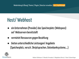 Nadine Edelmann // Klaudia Fernowka // Magdalena Kierat // Anne Schwertfeger
Host/ Webhost
● ein Unternehmen (Provider) das Speicherplatz (Webspace)
auf Webservern bereitstellt
● vermietet Ressourcen gegen Bezahlung
● bieten unterschiedliche Leistungen/ Angebote
(Speicherplatz, versch. Skriptsprachen, Datenbanksysteme,...)
Wiederholung & Übung| Themes | Plugins | Benutzer verwalten | Host-Empfehlungen
 