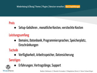 Nadine Edelmann // Klaudia Fernowka // Magdalena Kierat // Anne Schwertfeger
Preis
● Setup-Gebühren , monatliche Kosten, versteckte Kosten
Leistungsumfang
● Domains, Datenbank, Programmiersprachen, Speicherplatz,
Einschränkungen
Technik
● Verfügbarkeit, Arbeitsspeicher, Datensicherung
Sonstiges
● Erfahrungen, Vertragslänge, Support
Wiederholung & Übung| Themes | Plugins | Benutzer verwalten | Host-Empfehlungen
 