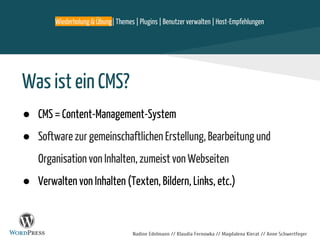 Nadine Edelmann // Klaudia Fernowka // Magdalena Kierat // Anne Schwertfeger
Was ist ein CMS?
● CMS = Content-Management-System
● Software zur gemeinschaftlichen Erstellung, Bearbeitung und
Organisation von Inhalten, zumeist von Webseiten
● Verwalten von Inhalten (Texten, Bildern, Links, etc.)
Wiederholung & Übung| Themes | Plugins | Benutzer verwalten | Host-Empfehlungen
 