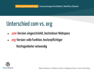 Einführung & Vorbemerkungen | Voraussetzungen & Installation | WordPress-Backend
Nadine Edelmann // Klaudia Fernowka // Magdalena Kierat // Anne Schwertfeger
Unterschied com vs. org
● .com-Version: eingeschränkt, kostenloser Webspace
● .org-Version: volle Funktion, kostenpflichtiger
Hostinganbieter notwendig
 