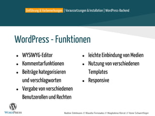 Nadine Edelmann // Klaudia Fernowka // Magdalena Kierat // Anne Schwertfeger
WordPress - Funktionen
● WYSIWYG-Editor
● Kommentarfunktionen
● Beiträge kategorisieren
und verschlagworten
● Vergabe von verschiedenen
Benutzerollen und Rechten
Einführung & Vorbemerkungen | Voraussetzungen & Installation | WordPress-Backend
● leichte Einbindung von Medien
● Nutzung von verschiedenen
Templates
● Responsive
 