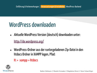 Nadine Edelmann // Klaudia Fernowka // Magdalena Kierat // Anne Schwertfeger
WordPress downloaden
● Aktuelle WordPress Version (deutsch) downloaden unter:
http://de.wordpress.org/
● WordPress-Ordner aus der runtergeladenen Zip-Datei in den
htdocs Ordner in XAMPP legen, Pfad:
H: > xampp > htdocs
Einführung & Vorbemerkungen | Voraussetzungen & Installation | WordPress-Backend
 