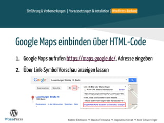 Nadine Edelmann // Klaudia Fernowka // Magdalena Kierat // Anne Schwertfeger
Einführung & Vorbemerkungen | Voraussetzungen & Installation | WordPress-Backend
Google Maps einbinden über HTML-Code
1. Google Maps aufrufen https://maps.google.de/, Adresse eingeben
2. Über Link-Symbol Vorschau anzeigen lassen
 