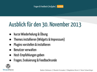 Nadine Edelmann // Klaudia Fernowka // Magdalena Kierat // Anne Schwertfeger
Ausblick für den 30. November 2013
● kurze Wiederholung & Übung
● Themes installieren (Widgets & Impressum)
● Plugins vorstellen & installieren
● Benutzer verwalten
● Host-Empfehlungen geben
● Fragen, Evaluierung & Feedbackrunde
Fragen & Feedback |Aufgabe | Ausblick
 